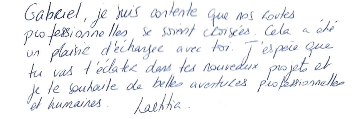 Gabriel, je suis contente que nos routes
        professionnelles se soient croisées. Cela a été
        un plaisir d'échanger avec toi. J'espère que
        tu vas t'éclater dans tes nouveaux projets et
        je te souhaite de belles aventures professionnelles
        et humaines. Laetitia.