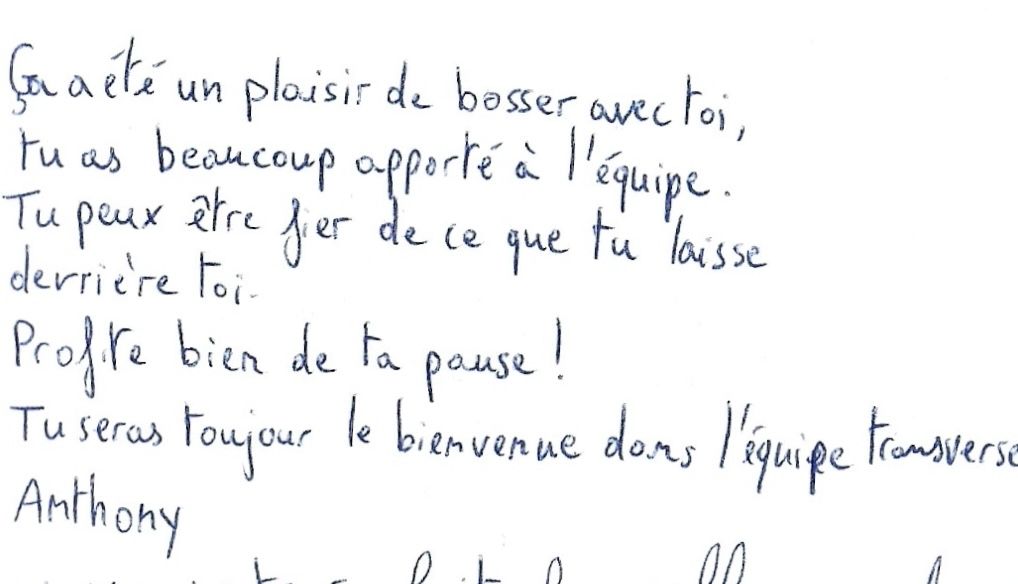 Ça a été un plaisir de bosser avec toi,
tu as beaucoup apporté à l'équipe.
Tu peux être fier de ce que tu laisse derrière toi.
Profite bien de ta pause !
Tu seras toujours le bienvenue dans l'équipe Transverse.
Anthony.