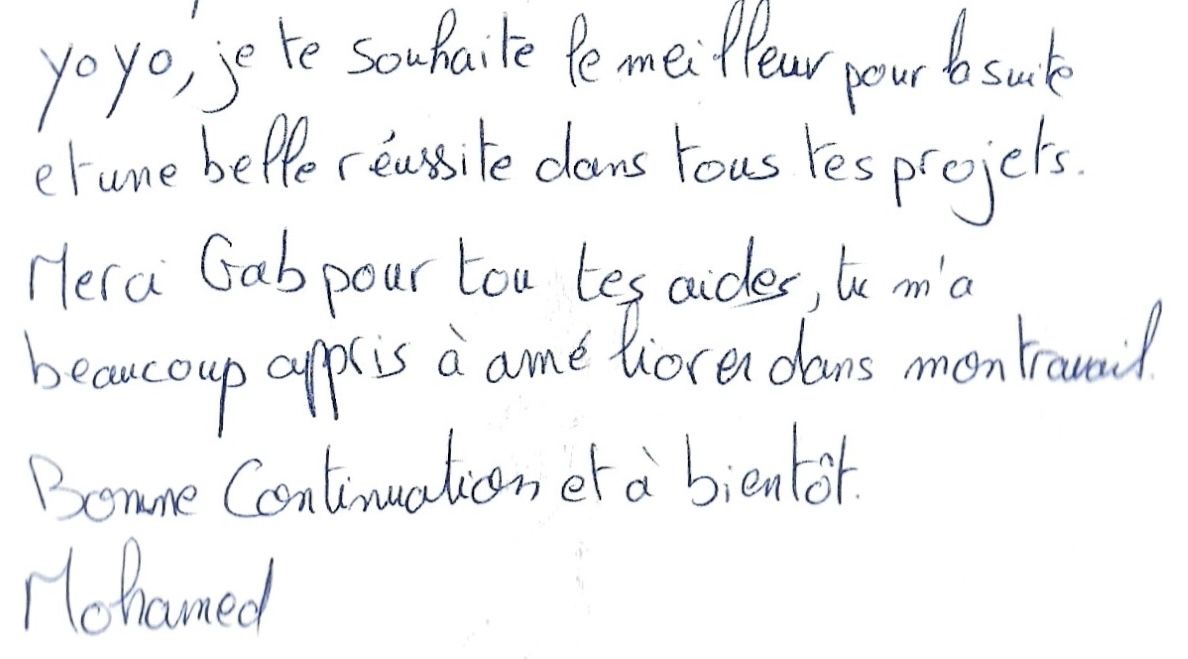 Yo yo, je te souhaites le meilleurs pour la suite
et une belle réussite dans tous tes projets.
Merci Gab pour tes aides, tu m'as
beaucoup appris à améliorer mon travail.
Bonne continuation et à bientôt.
Mohamed